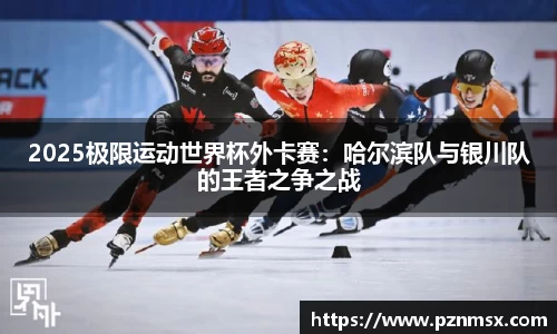 2025极限运动世界杯外卡赛：哈尔滨队与银川队的王者之争之战