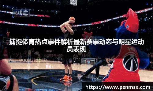捕捉体育热点事件解析最新赛事动态与明星运动员表现