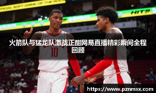 火箭队与猛龙队激战正酣网易直播精彩瞬间全程回顾
